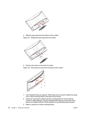 Page 126 Chapter 3.   Setting Up the MonitorENWW 
 
5. Slide the base away from the bottom of the monitor. 
Figure 3-5   Sliding the base away from the monitor
6. Remove the screws on the back of monitor. 
Figure 3-6   Removing the screws from the back of the monitor
7. Four threaded holes are exposed. These holes are for screws to attach the swing 
arm or other mounting fixture to the back of the monitor. 
8. Follow the instructions included with the mounting fixture to ensure that the  monitor is safely...