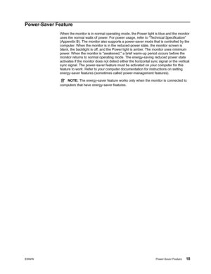 Page 24ENWWPower-Saver Feature 18
 
Power-Saver Feature
When the monitor is in normal operating mode, the Power light is blue and the monitor 
uses the normal watts of power. For power usage, refer to Technical Specification 
(Appendix B). The monitor also supports a po wer-saver mode that is controlled by the 
computer. When the monitor is in the redu ced-power state, the monitor screen is 
blank, the backlight is off, and the Power light is amber. The monitor uses minimum 
power. When the monitor is awakened,...