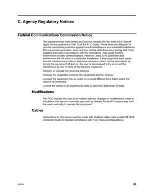 Page 32ENWW 26
 
C. Agency Regulatory Notices
Federal Communications Commission Notice
This equipment has been tested and found to comply with the limits for a Class B 
digital device, pursuant to Part 15 of the FCC Rules. These limits are designed to 
provide reasonable protection against harmful interference in a residential installation. 
This equipment generates, uses, and can r adiate radio frequency energy and, if not 
installed and used in accordance with  the instructions, may cause harmful...