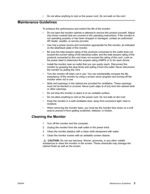 Page 9ENWWMaintenance Guidelines 3
 
• Do not allow anything to rest on the power cord. Do not walk on the cord
Maintenance Guidelines
To enhance the performance and extend the life of the monitor:
• Do not open the monitor cabinet or attempt to service this product yourself. Adjust 
only those controls that are covered in the operating instructions. If the monitor is 
not operating properly or has been dropped or damaged, contact an authorized 
HP dealer, reseller, or service provider.
• Use only a power...