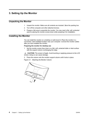 Page 104 Chapter 3.   Setting Up the MonitorENWW 
 
3. Setting Up the Monitor
Unpacking the Monitor
1. Unpack the monitor. Make sure all contents are included. Store the packing box.
2. Turn off the computer and other attached devices.
3. Prepare a flat area to assemble the monitor. You may need a flat, soft, protected 
area for placing the monitor screen-down while preparing it for installation. 
Installing the Monitor
You can install the monitor on a desktop or wall-mount it. Place the monitor in a...