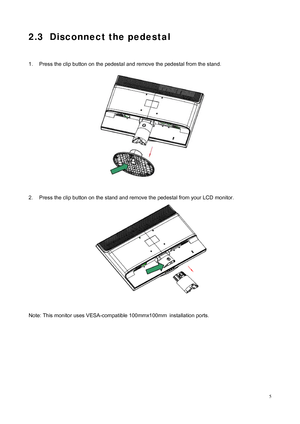 Page 7 5
2.3  Disconnect the pedestal  
 
1.  Press the clip button on the pedestal and remove the pedestal from the stand.  
 
 
2.  Press the clip button on the stand and remove the pedestal from your LCD monitor.  
 
 
Note: This monitor uses VESA-compatible 100mmx100mm installation ports. 
 