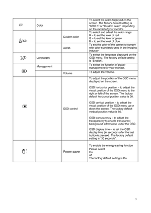 Page 11
 9
 
Color 
   To select the color displayed on the 
screen. The factory default setting is 
“6500 K” or “Custom color”, depending 
on the model of your monitor.   
 
Custom color To select and adjust the color range: 
 
R – to set the level of red   
G – to set the level of green   
B – to set the level of blue    

  sRGB   To set the color of the screen to comply 
with color standards used in the imaging 
industry.    

Languages    
To select the language displayed on the 
OSD menu. The factory...