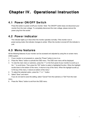 Page 9
 7
Chapter IV.  Operational Instruction 
 
 
4.1  Power ON/OFF Switch 
Press this button to power on/off your monitor. Note: The ON/OFF switch does not disconnect your 
monitor from the main voltage. To completely  disconnect the main voltage, please remove the 
power plug from the socket. 
 
4.2 Power indicator 
This indicator lights up in blue when the moni tor operates normally. If the monitor runs in 
power-saving mode, this indicator ch anges to amber. When the monitor is turned off, this indicator...