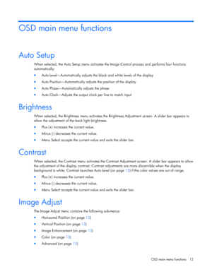 Page 12  
OSD main menu functions  12 
OSD main menu functions 
Auto Setup 
When selected, the Auto Setup menu activates the  Image Control process and performs four functions  
automatically: 
•  Auto Level—Automatically adjusts the black and white levels of the display 
• Auto Position—Automatically adjusts the position of the display 
• Auto Phase—Automatically adjusts the phase 
• Auto Clock—Adjusts the output clock per line to match input  
Brightness 
When selected, the Brightness menu activates the...