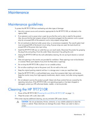 Page 20  
Maintenance 20 
Maintenance 
Maintenance guidelines 
To protect the HP TFT7210R from overheating and other types of damage: 
•  Use only a power source and connection appropriate for the HP TFT7210R, as indicated on the  
agency label. 
•  If an extension cord or power strip is used, be sure that the cord or strip is rated for the product.  
Also, be sure that the total ampere  ratings of all products plugged into the extension cord or power  
strip do not exceed 80% of the extensio n cord or strip...