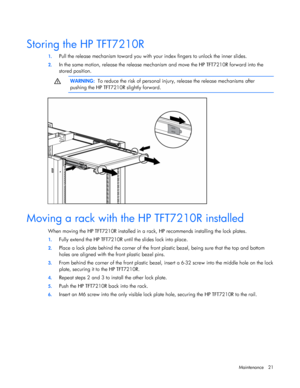 Page 21  
Maintenance 21 
   
Storing the HP TFT7210R 
1.  Pull the release mechanism toward you with your index fingers to unlock the inner slides. 
2. In the same motion, release the release mechanism and move the HP TFT7210R forward into the  
stored position.   
  WARNING:   To reduce the risk of personal injury, release the release mechanisms after  
pushing the HP TFT7210R slightly forward.   
  
Moving a rack with the HP TFT7210R installed 
When moving the HP TFT7210R installed in a ra ck, HP recommends...