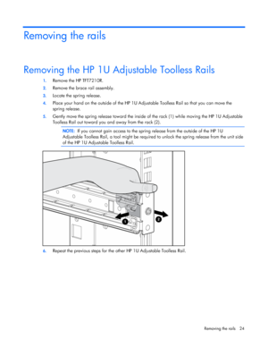 Page 24  
Removing the rails  24 
Removing the rails 
Removing the HP 1U Adjustable Toolless Rails 
1.  Remove the HP TFT7210R. 
2. Remove the brace rail assembly. 
3. Locate the spring release. 
4. Place your hand on the outside of the HP 1U Adjustable Toolless Rail so that you can move the  
spring release. 
5.  Gently move the spring release toward the inside of the rack (1) while moving the HP 1U Adjustable  
Toolless Rail out toward you and away from the rack (2).   
  NOTE:  If you cannot gain access to...