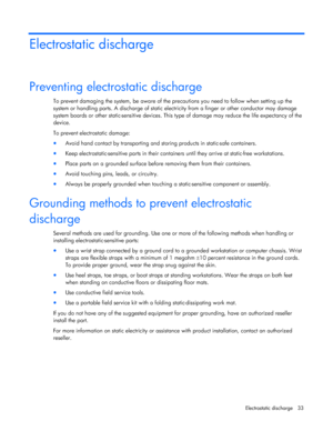 Page 33  
Electrostatic discharge  33 
Electrostatic discharge 
Preventing electrostatic discharge 
To prevent damaging the system, be aware of the precautions you need to follow when setting up the  
system or handling parts. A discharg e of static electricity from a finger or other conductor may damage  
system boards or other static-sensitive devices. This  type of damage may reduce the life expectancy of the  
device.  
To prevent electrostatic damage: 
•  Avoid hand contact by transporting and storing...