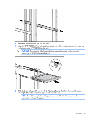 Page 7  
Installation 7 
  
 
3.  Extend the inner slides until they lock into place. 
4. Align the HP TFT7210R with the extended inner slides, and pull the release mechanisms toward you  
while inserting the HP TFT7210R into the rack.   
  WARNING:   To reduce the risk of personal injury, release the release mechanisms after  
pushing the HP TFT7210R slightly forward.   
 
5.  Slide the brace rail assembly into the HP 1U Adjustable Toolless Rails from the rear of the rack,  
ensuring that the cable access...