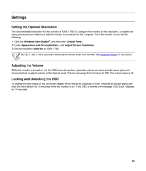 Page 13 
Settings 
 
Setting the Optimal Resolution 
The recommended resolution for this monitor is 1366 x 768.To configure the monitor to this resolution, complete the 
setup procedure and make sure that the monitor is connected to the computer. Turn the monitor on and do the 
following: 1  Click the  Windows Start Button
®, and then click Control Panel. 
2  Under  Appearance and Personalization , click Adjust Screen Resolution . 
3  Set the resolution  slide bar to 1366 x 768. 
 
 
NOTE: If 1366 x 768 is not...