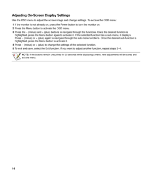 Page 14Adjusting On-Screen Display Settings 
Use the OSD menu to adjust the screen image and change settings. To access the OSD menu: 
1  If the monitor is not already on, press the Power button to turn the monitor on. 
2  Press the Menu button to activate the OSD menu. 
3  Press the – (minus) and + (plus) buttons to navigate  through the functions. Once the desired function is 
highlighted, press the Menu button again to activate it.  If the selected function has a sub-menu, it displays. 
Press – (minus) or +...