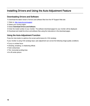 Page 18 
Installing Drivers and Using the Auto-Adjustment Feature 
 
Downloading Drivers and Software 
To download the latest version of drivers and software files from the HP Support Web site: 
1  Refer to:  http://www.hp.com/support
 
2  Select your country/region. 
3  Select  Download Drivers and Software . 
4  Enter the model number of your monitor. The software download pages for your monitor will be displayed. 
5  Download and install the driver and software files using the instructions in the download...