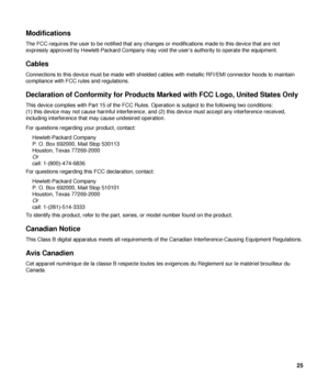 Page 25Modifications 
The FCC requires the user to be notified that any changes or modifications made to this device that are not 
expressly approved by Hewlett-Packard Company may void the user’s authority to operate the equipment. 
Cables 
Connections to this device must be made with shielded cables with metallic RFI/EMI connector hoods to maintain 
compliance with FCC rules and regulations. 
Declaration of Conformity fo r Products Marked with FCC Logo, United States Only 
This device complies with Part 15 of...