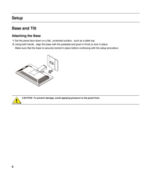 Page 6 
Setup 
 
Base and Tilt 
Attaching the Base 
1 Set the panel  face  down  on a flat , protected surface , such as a table top. 
2  Using both hands , align the base with the pedestal and push in firmly to lock in place.  
Make sure that the base is securely locked in  place before continuing with the setup procedure. 
 
 
 
CAUTION: To prevent damage, avoid applying pressure to the panel front.  
 
 