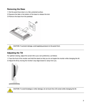 Page 7Removing the Base 
1 Set the panel face-down on a flat, protected surface. 
2  Squeeze the tabs in the bottom of the base to release the lock. 
3  Remove the base from the pedestal. 
 
 
 
 
CAUTION: To prevent damage, avoid applying pressure to the panel front.  
 
Adjusting the Tilt 
For optimal viewing, adjust the screen tilt to your own preference, as follows: 
1  Face the front of the monitor and hold the stand so th at you do not topple the monitor while changing the tilt. 
2  Adjust the tilt by...