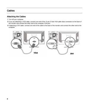 Page 8 
Cables 
 
Attaching the Cables 
1 Turn off your computer. 
2  If you are attaching a VGA cable, connect one end of the  15-pin D-Sub VGA cable (blue connector) to the back of 
the monitor and connect the other end to the computer VGA port. 
3  If attaching a DVI cable, connect one end of the cable to  the back of the monitor and connect the other end to the 
computer. 
 
 