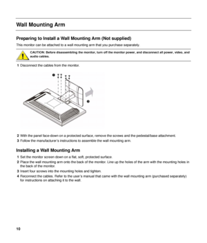 Page 10 
Wall Mounting Arm 
 
Preparing to Install a Wall Mounting Arm (Not supplied) 
This monitor can be attached to a wall m ounting arm that you purchase separately. 
 
CAUTION: Before disassembling the monito r, turn off the monitor power, and disconnect all power, video, and 
audio cables. 
 
1  Disconnect the cables from the monitor. 
 
 
2  With the panel face-down on a protected surface,  remove the screws and the pedestal/base attachment. 
3  Follow the manufacturer’s instructions to assemble the wall...