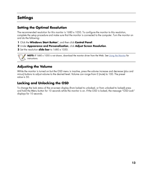 Page 13
13 
 
Settings 
 
Setting the Optimal Resolution 
The recommended resolution for this monitor is 1680 x 1050. To configure the monitor to this resolution, 
complete the setup procedure and make sure that the moni tor is connected to the computer. Turn the monitor on 
and do the following: 
1  Click the  Windows Start Button
®, and then click  Control Panel . 
2  Under  Appearance and Personalization , click Adjust Screen Resolution . 
3  Set the resolution  slide bar to 1680 x 1050. 
 
 
NOTE: If 1680 x...