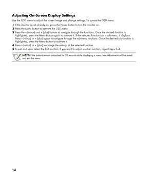 Page 14
14 
Adjusting On-Screen Display Settings 
Use the OSD menu to adjust the screen image and change settings. To access the OSD menu: 
1  If the monitor is not already on, press th e Power button to turn the monitor on. 
2  Press the Menu button to activate the OSD menu. 
3  Press the – (minus) and + (plus) buttons to navigate  through the functions. Once the desired function is 
highlighted, press the Menu button agai n to activate it. If the selected function has a sub-menu, it displays. 
Press – (minus)...