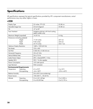 Page 20
20 
 
Specifications 
 
All specifications represent the typical specifications provided by HP’s  component manufacturers; actual 
performance may vary either higher or lower. 
 
v220 
Display Type  22 inches, TFT LCD  55.88 cm 
Viewable Image Size  22-inch diagonal  55.88 cm 
Tilt  –5° to 20°   
Face Treatment  Antiglare po larizer with hard coating 
(select models only)   
Maximum Weight (unpacked)  14.551 lb.  6.6 kg 
Dimensions (including pedestal) 
  Height 
  Depth 
  Width  
17.20 inches 
9.84...