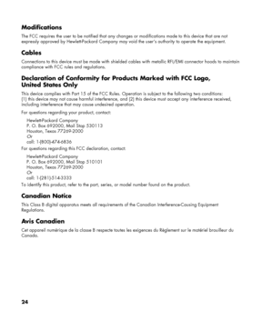 Page 24
24 
Modifications 
The FCC requires the user to be notified that any changes or modifications made to this device that are not 
expressly approved by Hewlett-Packard Company may void  the user’s authority to operate the equipment. 
Cables 
Connections to this device must be made with shielded cables with me tallic RFI/EMI connector hoods to maintain 
compliance with FCC rules and regulations. 
Declaration of Conformity for  Products Marked with FCC Logo, 
United States Only 
This device complies with...