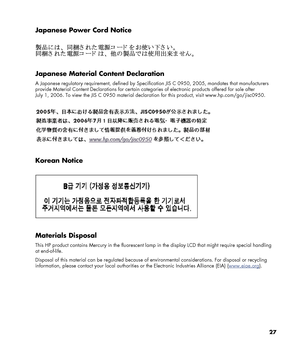 Page 27
27 
Japanese Power Cord Notice 
 
 
 
Japanese Material Content Declaration 
A Japanese regulatory requirement, defined by Specification JIS C 0950, 2005, mandates that manufacturers 
provide Material Content Declarations  for certain categories of electronic products offered for sale after 
July 1, 2006. To view the JIS C 0950 material declarat ion for this product, visit www.hp.com/go/jisc0950. 
 
 
 
Korean Notice 
 
 
 
Materials Disposal 
This HP product contains Mercury in the fluorescent lamp  in...