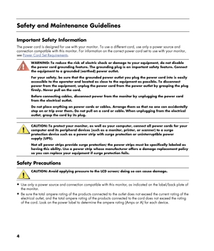 Page 4
4 
 
Safety and Maintenance Guidelines 
 
Important Safety Information 
The power cord is designed for use with your monitor. To use a different cord, use only a power source and 
connection compatible with this monitor. For information on  the correct power cord set to use with your monitor, 
see 
Power Cord Set Requirements. 
 
WARNING: To reduce the risk of electric shock or damage to your equipment, do not disable 
the power cord grounding feature. The grounding plug is an important safety feature....