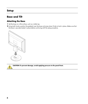 Page 6
6 
 
Setup 
 
Base and Tilt 
Attaching the Base 
1 Set the base on a flat surface, such as a table top. 
2  Using both hands, position the pedestal over the base an d press down firmly to lock in place. Make sure that 
the base is securely locked in place befo re continuing with the setup procedure. 
 
 
 
 
CAUTION: To prevent damage, avoid applying pressure to the panel front.  
 
 