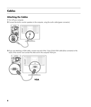 Page 8
8 
 
Cables 
 
Attaching the Cables 
1 Turn off your computer. 
2  Connect the built-in monitor speakers to the co mputer, using the audio cable (green connector). 
 
 
3  If you are attaching a VGA cable, connect one end of the 15-pin D-Sub VGA cable (blue connector) to the 
back of the monitor and connect the other end to the computer VGA port. 
 
 
 