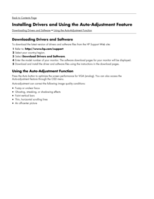 Page 16
 
Back to Contents Page
Installing Drivers and Using the Auto-Adjustment Feature 
Downloading Drivers and SoftwareUsing the Auto-Adjustment Function
 
Downloading Drivers and Software 
To download the latest version of drivers and  software files from the HP Support Web site: 
1 Refer to:  http://www.hp.com/support  
2 Select your country/region. 
3  Select  Download Drivers and Software . 
4 Enter the model number of your monitor. The software download pages for your monitor will be displayed. 
5...