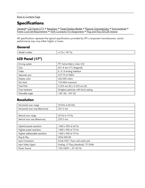 Page 19
 
 
Back to Contents Page 
Specifications 
General• LCD Panel (17)
Power Cord Set Requirements
 
 
All specifications represent the typical specifications  provided by HP’s component manufacturers; actual 
performance may vary either higher or lower. 
General 
Model number w17e / W17q 
LCD Panel (17) 
Driving system TFT Active Matrix Color LCD 
Size 431.8 mm (17 diagonal) 
Video R, G, B Analog Interface 
Separate sync. H/V TTL & TMDS 
Display color 262,000 colors 
Dot clock 135 MHz maximum 
Pixel Pitch...