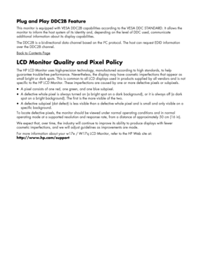 Page 22
Plug and Play DDC2B Feature 
This monitor is equipped with VESA DDC2B capabilities according to  the VESA DDC STANDARD. It allows the 
monitor to inform the host system of its identity  and, depending on the level of DDC used, communicate 
additional information about its display capabilities. 
The DDC2B is a bi-directional data channel based on th e I²C protocol. The host can request EDID information 
over the DDC2B channel. 
Back to Contents Page
LCD Monitor Quality and Pixel Policy 
The HP LCD...