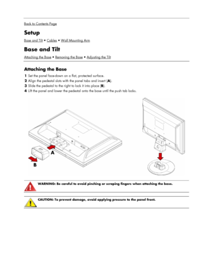 Page 5
 
Back to Contents Page
Setup 
Base and TiltCablesWall Mounting Arm
Base and Tilt 
Attaching the BaseRemoving the BaseAdjusting the Tilt
 
Attaching the Base 
1 Set the panel face-down on a flat, protected surface. 
2  Align the pedestal slots with the panel tabs and insert ( A). 
3 Slide the pedestal to the right to lock it into place ( B). 
4 Lift the panel and lower the pedestal  onto the base until the push tab locks. 
  
 
WARNING: Be careful to avoid pinching or scraping fingers when attaching the...