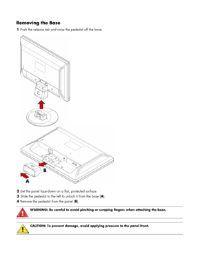 Page 6
Removing the Base 
1 Push the release tab and raise the pedestal off the base. 
 
  
2  Set the panel face-down on a flat, protected surface. 
3  Slide the pedestal to the left to unlock it from the base ( A). 
4 Remove the pedestal from the panel ( B). 
 
 
WARNING: Be careful to avoid pinching or scraping fingers when attaching the base. 
  
 
CAUTION: To prevent damage, avoid applying pressure to the panel front.  
 