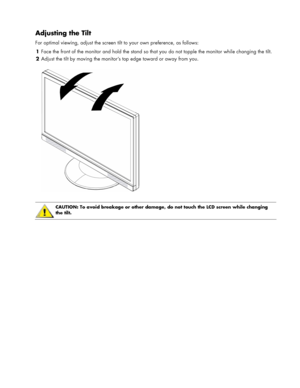 Page 7
Adjusting the Tilt 
For optimal viewing, adjust the screen tilt to your own preference, as follows: 
1 Face the front of the monitor and hold the stand so that  you do not topple the monitor while changing the tilt. 
2 Adjust the tilt by moving the monitor’s top edge toward or away from you. 
  
 
 
CAUTION: To avoid breakage or other damage, do not touch the LCD screen while changing 
the tilt. 
 
 