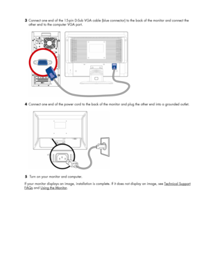 Page 9
3 Connect one end of the 15-pin D-Sub VGA cable (blue  connector) to the back of the monitor and connect the 
other end to the computer VGA port. 
  
4  Connect one end of the power cord to the back of the monitor and plug the other end into a grounded outlet. 
  
5   Turn on your monitor and computer. 
 
If your monitor displays an image, installation is  complete. If it does not display an image, see Technical Support 
FAQs
 and Using the Monitor. 
 
 