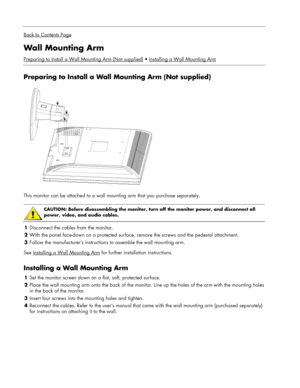 Page 10
 
Back to Contents Page
Wall Mounting Arm 
Preparing to Install a Wall Mounting Arm (Not supplied)Installing a Wall Mounting Arm
 
Preparing to Install a Wall Mounting Arm (Not supplied) 
  
This monitor can be attached to a wall mounting arm that you purchase separately. 
 
 
CAUTION: Before disassembling the monitor, turn off the monitor power, and disconnect all 
power, video, and audio cables. 
 
1 Disconnect the cables from the monitor. 
2  With the panel face-down on a protected surface,  remove...