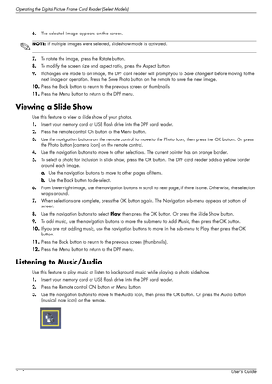 Page 42Operating the Digital Picture Frame Card Reader (Select Models)
5–4User’s Guide 6.The selected image appears on the screen.
7.To rotate the image, press the Rotate button.
8.To modify the screen size and aspect ratio, press the Aspect button.
9.If changes are made to an image, the DPF card reader will prompt you to Save changes? before moving to the 
next image or operation. Press the Save Photo button on the remote to save the new image.
10.Press the Back button to return to the previous screen or...