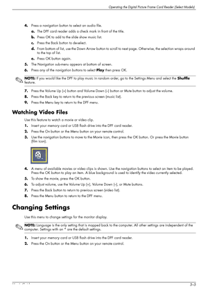 Page 43Operating the Digital Picture Frame Card Reader (Select Models)
User’s Guide5–5 4.Press a navigation button to select an audio file.
a.The DPF card reader adds a check mark in front of the title.
b.Press OK to add to the slide show music list.
c.Press the Back button to de-select.
d.From bottom of list, use the Down Arrow button to scroll to next page. Other wise, the selection wraps around 
to the top of list.
e.Press OK button again.
5.The Navigation sub-menu appears at bottom of screen.
6.Press any of...