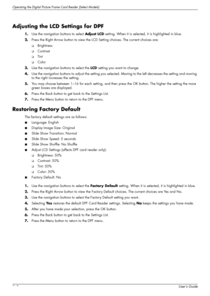Page 46Operating the Digital Picture Frame Card Reader (Select Models)
5–8User’s Guide
Adjusting the LCD Settings for DPF
1.Use the navigation buttons to select Adjust LCD setting. When it is selected, it is highlighted in blue.
2.Press the Right Arrow button to view the LCD Setting choices. The current choices are: 
❏Brightness
❏Contrast
❏Tint
❏Color
3.Use the navigation buttons to select the LCD setting you want to change.
4.Use the navigation buttons to adjust the setting you selected. Moving to the left...