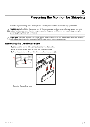 Page 47User’s Guide6–1
6
Preparing the Monitor for Shipping
Keep the original packing box in a storage area. You may need it later if you move or ship your monitor.
Removing the Cantilever Base
1.Disconnect the power, video, and audio cables from the monitor.
2.Set the monitor screen down on a flat, soft, protected surface.
3.Press the center tab in (1) and detach the base from the monitor (2).
Removing the cantilever base
WARNING: Before folding the monitor, turn off the monitor power, and disconnect all...