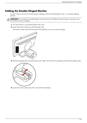 Page 37
Preparing the Monitor for Shipping
User’s Guide5–3
Folding the Double-Hinged Monitor
You don’t have to remove this monitor base for shipping. Fold the double-hinged monitor in its original shipping 
position.
ÅWA R N I N G :   Do not place the double-hinged monitor face down  for folding. The base hinge can spring up and 
cause serious injury or damage.
1. Turn the monitor to a horizont al position with no tilt.
2. Lower the monitor all the way until the hinge is flat. 
The monitor screen should still...