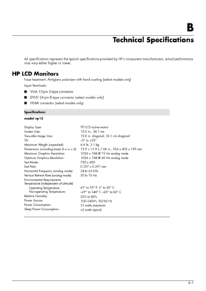 Page 41
User’s GuideB–1
B
Technical Specifications
All specifications represent the typical specifications provided by HP’s component manufacturers; actual performance 
may vary either higher or lower.
HP LCD Monitors
Face treatment: Antiglare polarizer wi th hard coating (select models only)
Input Terminals:
■ VGA 15-pin D-type connector
■ DVI-D 24-pin D-type connector (select models only)
■ HDMI connector (select models only)
Specifications
model vp15  
Display Type:
Screen Size:
Viewable Image Size:
Tilt:...