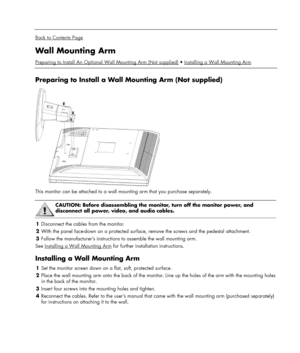 Page 11 
  
Back to Contents Page 
Wall Mounting Arm 
Preparing to Install An Optional Wall Mounting Arm (Not supplied)Installing a Wall Mounting Arm  
 
Preparing to Install a Wall Mounting Arm (Not supplied) 
 
This monitor can be attached to a wall mounting arm that you purchase separately. 
 
 CAUTION: Before disassembling the monitor, turn off the monitor power, and 
disconnect all power, video, and audio cables.  
1 Disconnect the cables from the monitor. 
2 With the panel face-down on a protected...