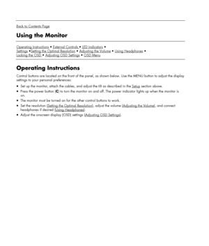 Page 12 
  
Back to Contents Page 
Using the Monitor 
 
Operating InstructionsExternal Controls LED Indicators
Settings
Setting the Optimal ResolutionAdjusting the VolumeUsing Headphones
Locking the OSD 
Adjusting OSD SettingsOSD Menu  
 
Operating Instructions 
Control buttons are located on the front of the panel, as shown below. Use the MENU button to adjust the display 
settings to your personal preferences: 
• Set up the monitor, attach the cables, and adjust the tilt as described in the Setup section...