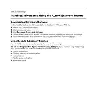 Page 17 
  
Back to Contents Page 
Installing Drivers and Using the Auto-Adjustment Feature 
 
Downloading Drivers and Software 
To download the latest version of drivers and software files from the HP Support Web site:  
1 Refer to: http://www.hp.com/support
 
2 Select your country/region. 
3 Select Download Drivers and Software. 
4 Enter the model number of your monitor. The software download pages for your monitor will be displayed. 
5 Download and install the driver and software files using the instructions...