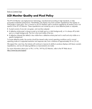 Page 24 
  
Back to Contents Page 
LCD Monitor Quality and Pixel Policy 
 
The HP LCD Monitor uses high-precision technology, manufactured according to high standards, to help 
guarantee trouble-free performance. Nevertheless, the display may have cosmetic imperfections that appear as 
small bright or dark spots. This is common to all LCD displays used in products supplied by all vendors and is not 
specific to the HP LCD Monitor. These imperfections are caused by one or more defective pixels or subpixels.  
•...