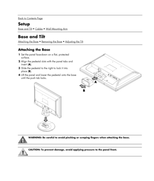 Page 5 
  
Back to Contents Page 
Setup 
Base and TiltCablesWall Mounting Arm 
 
Base and Tilt 
Attaching the BaseRemoving the BaseAdjusting the Tilt 
 
Attaching the Base 
1 Set the panel face-down on a flat, protected 
surface. 
2 Align the pedestal slots with the panel tabs and 
insert (A). 
3 Slide the pedestal to the right to lock it into 
place (B). 
4 Lift the panel and lower the pedestal onto the base 
until the push tab locks. 
 
 
 
WARNING: Be careful to avoid pinching or scraping fingers when...