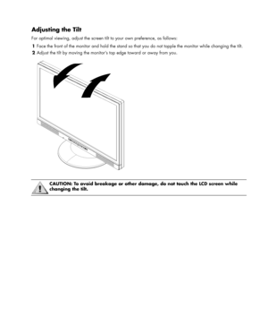 Page 7 
 
Adjusting the Tilt 
For optimal viewing, adjust the screen tilt to your own preference, as follows: 
1 Face the front of the monitor and hold the stand so that you do not topple the monitor while changing the tilt. 
2 Adjust the tilt by moving the monitor’s top edge toward or away from you. 
 
 
 
 CAUTION: To avoid breakage or other damage, do not touch the LCD screen while 
changing the tilt. 
 
 